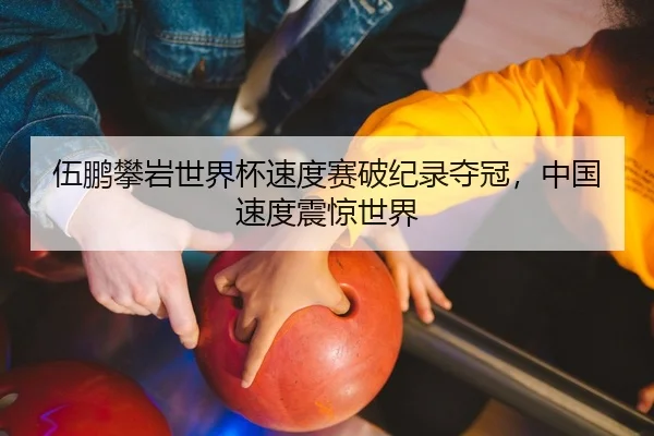 伍鹏攀岩世界杯速度赛破纪录夺冠，中国速度震惊世界