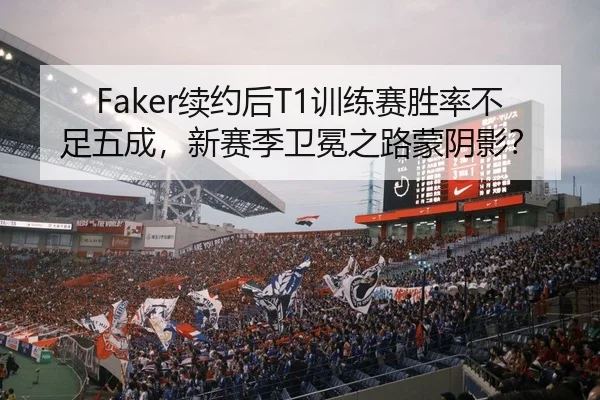 Faker续约后T1训练赛胜率不足五成，新赛季卫冕之路蒙阴影？
